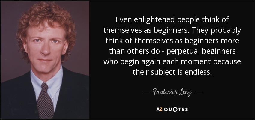 Even enlightened people think of themselves as beginners. They probably think of themselves as beginners more than others do - perpetual beginners who begin again each moment because their subject is endless. - Frederick Lenz