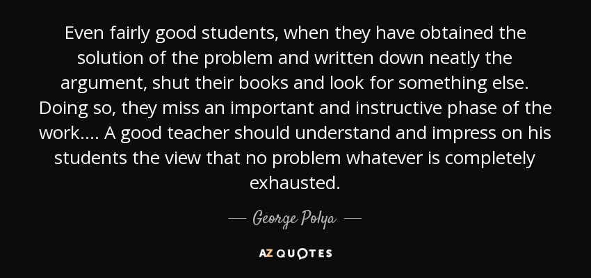 Even fairly good students, when they have obtained the solution of the problem and written down neatly the argument, shut their books and look for something else. Doing so, they miss an important and instructive phase of the work. ... A good teacher should understand and impress on his students the view that no problem whatever is completely exhausted. - George Polya