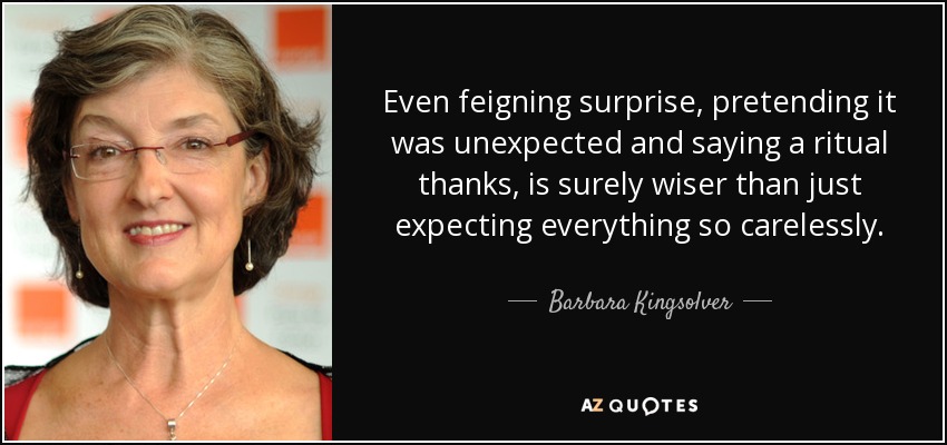 Even feigning surprise, pretending it was unexpected and saying a ritual thanks, is surely wiser than just expecting everything so carelessly. - Barbara Kingsolver