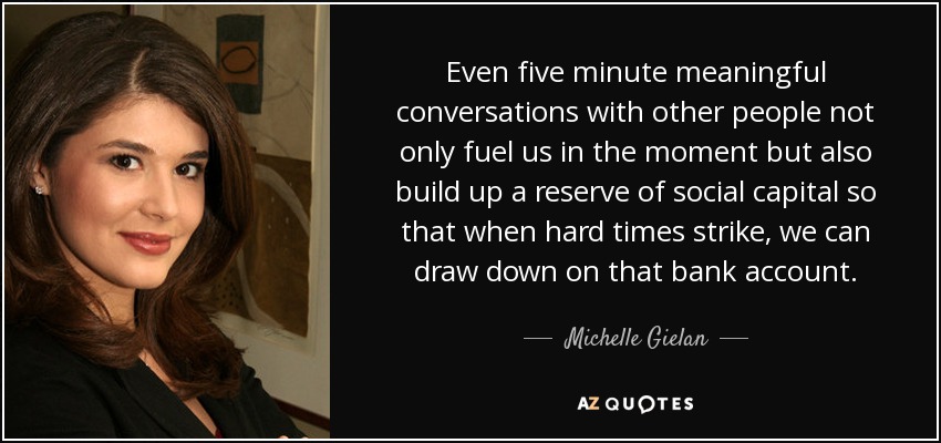 Even five minute meaningful conversations with other people not only fuel us in the moment but also build up a reserve of social capital so that when hard times strike, we can draw down on that bank account. - Michelle Gielan