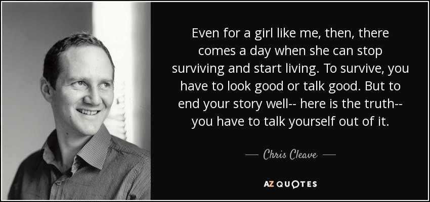 Even for a girl like me, then, there comes a day when she can stop surviving and start living. To survive, you have to look good or talk good. But to end your story well-- here is the truth-- you have to talk yourself out of it. - Chris Cleave