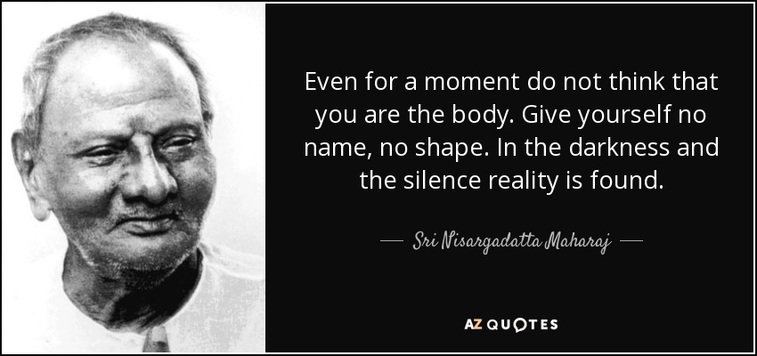 Even for a moment do not think that you are the body. Give yourself no name, no shape. In the darkness and the silence reality is found. - Sri Nisargadatta Maharaj