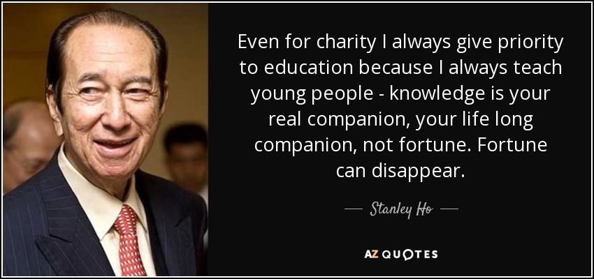 Even for charity I always give priority to education because I always teach young people - knowledge is your real companion, your life long companion, not fortune. Fortune can disappear. - Stanley Ho