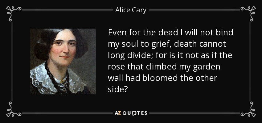 Even for the dead I will not bind my soul to grief, death cannot long divide; for is it not as if the rose that climbed my garden wall had bloomed the other side? - Alice Cary