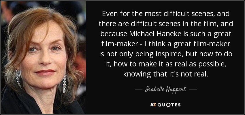 Even for the most difficult scenes, and there are difficult scenes in the film, and because Michael Haneke is such a great film-maker - I think a great film-maker is not only being inspired, but how to do it, how to make it as real as possible, knowing that it's not real. - Isabelle Huppert