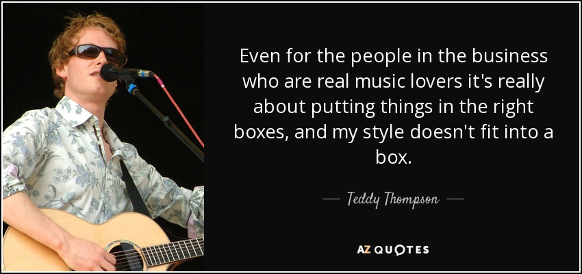 Even for the people in the business who are real music lovers it's really about putting things in the right boxes, and my style doesn't fit into a box. - Teddy Thompson