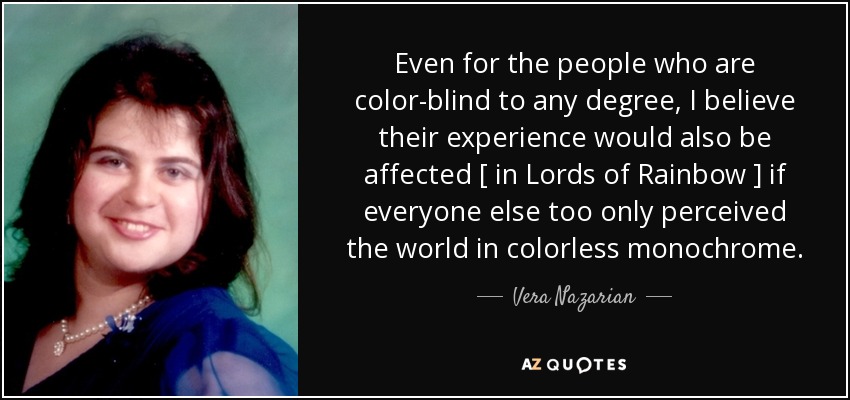 Even for the people who are color-blind to any degree, I believe their experience would also be affected [ in Lords of Rainbow ] if everyone else too only perceived the world in colorless monochrome. - Vera Nazarian