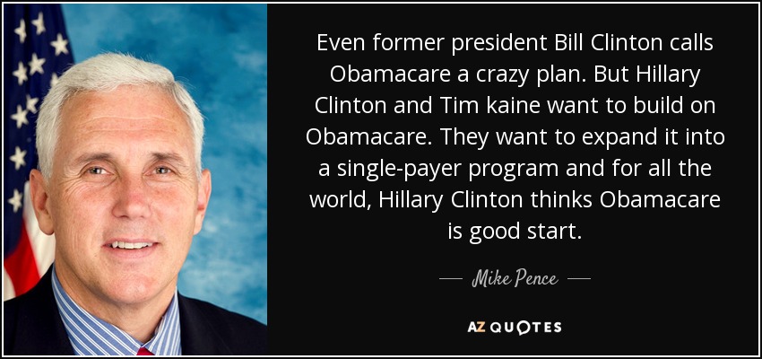 Even former president Bill Clinton calls Obamacare a crazy plan. But Hillary Clinton and Tim kaine want to build on Obamacare. They want to expand it into a single-payer program and for all the world, Hillary Clinton thinks Obamacare is good start. - Mike Pence