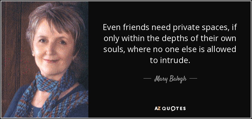 Even friends need private spaces, if only within the depths of their own souls, where no one else is allowed to intrude. - Mary Balogh