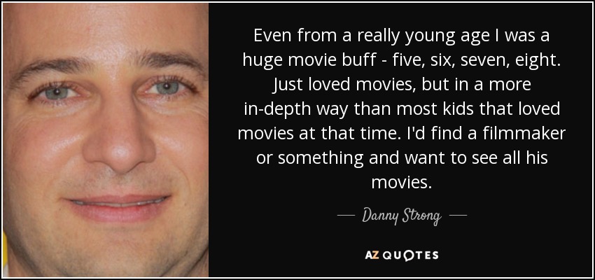 Even from a really young age I was a huge movie buff - five, six, seven, eight. Just loved movies, but in a more in-depth way than most kids that loved movies at that time. I'd find a filmmaker or something and want to see all his movies. - Danny Strong