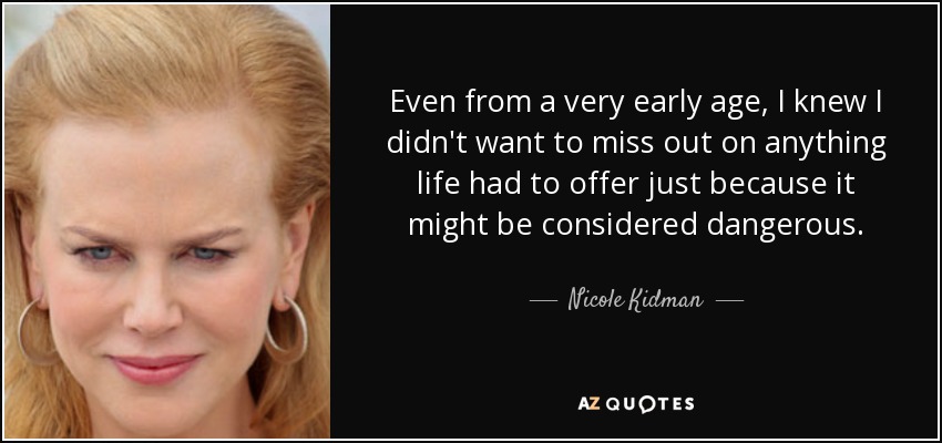 Even from a very early age, I knew I didn't want to miss out on anything life had to offer just because it might be considered dangerous. - Nicole Kidman