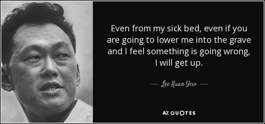 Even from my sick bed, even if you are going to lower me into the grave and I feel something is going wrong, I will get up. - Lee Kuan Yew