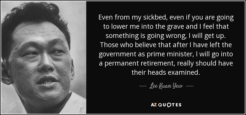 Even from my sickbed, even if you are going to lower me into the grave and I feel that something is going wrong, I will get up. Those who believe that after I have left the government as prime minister, I will go into a permanent retirement, really should have their heads examined. - Lee Kuan Yew