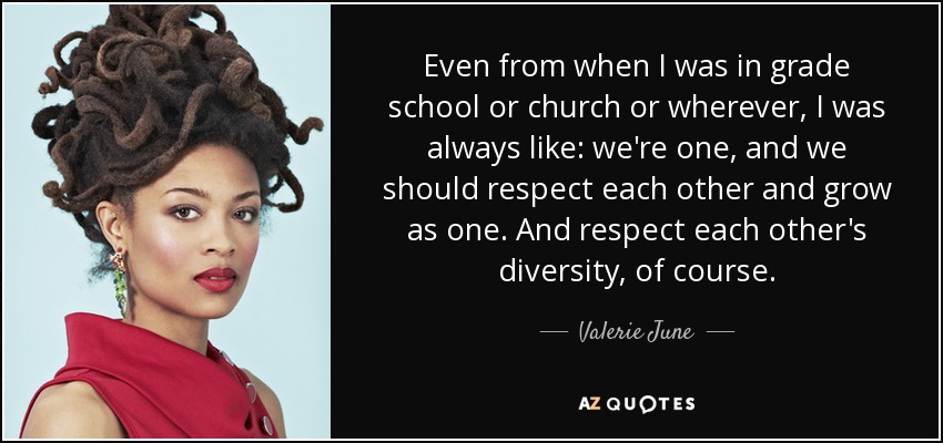 Even from when I was in grade school or church or wherever, I was always like: we're one, and we should respect each other and grow as one. And respect each other's diversity, of course. - Valerie June