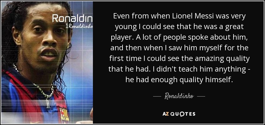 Even from when Lionel Messi was very young I could see that he was a great player. A lot of people spoke about him, and then when I saw him myself for the first time I could see the amazing quality that he had. I didn't teach him anything - he had enough quality himself. - Ronaldinho