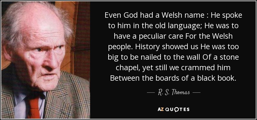 Even God had a Welsh name : He spoke to him in the old language; He was to have a peculiar care For the Welsh people. History showed us He was too big to be nailed to the wall Of a stone chapel, yet still we crammed him Between the boards of a black book . - R. S. Thomas