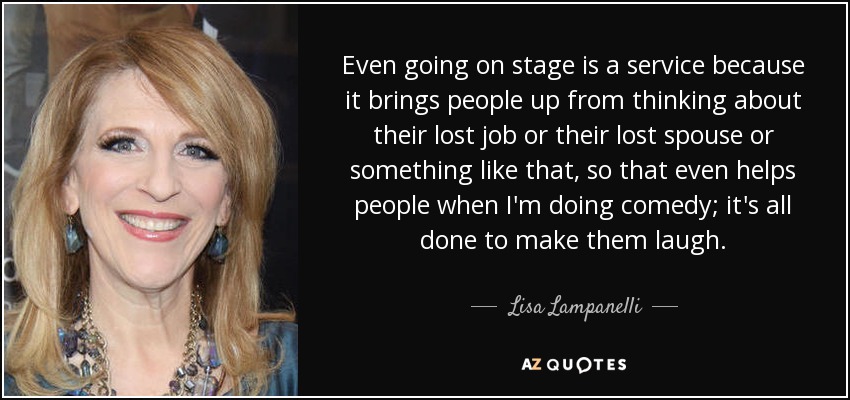 Even going on stage is a service because it brings people up from thinking about their lost job or their lost spouse or something like that, so that even helps people when I'm doing comedy; it's all done to make them laugh. - Lisa Lampanelli