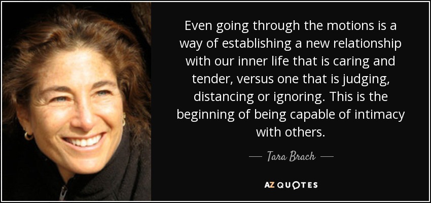 Even going through the motions is a way of establishing a new relationship with our inner life that is caring and tender, versus one that is judging, distancing or ignoring. This is the beginning of being capable of intimacy with others. - Tara Brach