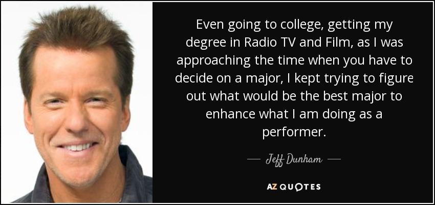 Even going to college, getting my degree in Radio TV and Film, as I was approaching the time when you have to decide on a major, I kept trying to figure out what would be the best major to enhance what I am doing as a performer. - Jeff Dunham