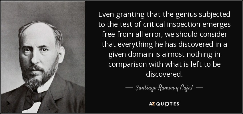 Even granting that the genius subjected to the test of critical inspection emerges free from all error, we should consider that everything he has discovered in a given domain is almost nothing in comparison with what is left to be discovered. - Santiago Ramon y Cajal