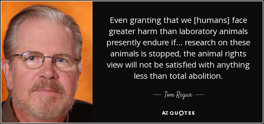 Even granting that we [humans] face greater harm than laboratory animals presently endure if ... research on these animals is stopped, the animal rights view will not be satisfied with anything less than total abolition. - Tom Regan