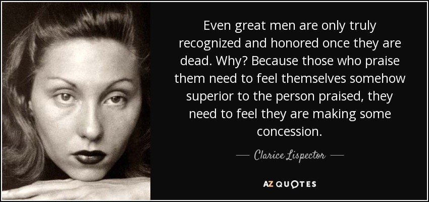 Even great men are only truly recognized and honored once they are dead. Why? Because those who praise them need to feel themselves somehow superior to the person praised, they need to feel they are making some concession. - Clarice Lispector