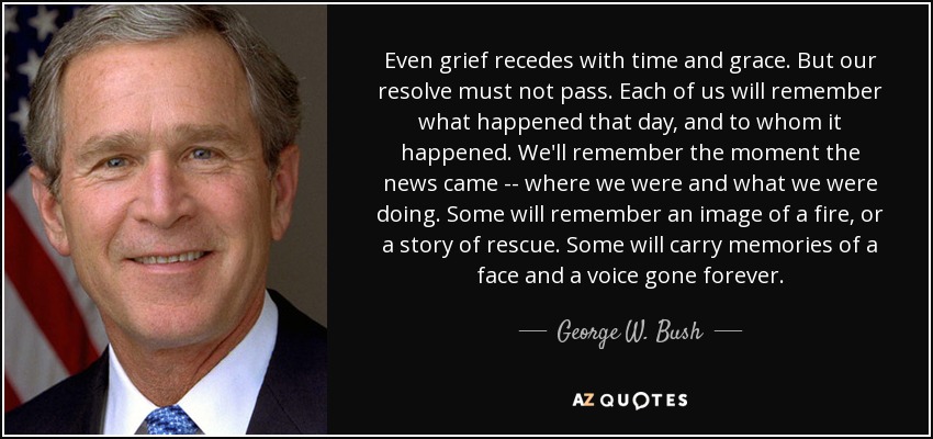 Even grief recedes with time and grace. But our resolve must not pass. Each of us will remember what happened that day, and to whom it happened. We'll remember the moment the news came -- where we were and what we were doing. Some will remember an image of a fire, or a story of rescue. Some will carry memories of a face and a voice gone forever. - George W. Bush