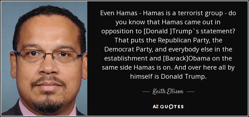 Even Hamas - Hamas is a terrorist group - do you know that Hamas came out in opposition to [Donald ]Trump`s statement? That puts the Republican Party, the Democrat Party, and everybody else in the establishment and [Barack]Obama on the same side Hamas is on. And over here all by himself is Donald Trump. - Keith Ellison