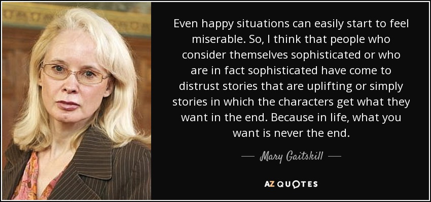 Even happy situations can easily start to feel miserable. So, I think that people who consider themselves sophisticated or who are in fact sophisticated have come to distrust stories that are uplifting or simply stories in which the characters get what they want in the end. Because in life, what you want is never the end. - Mary Gaitskill