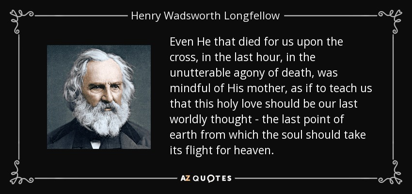 Even He that died for us upon the cross, in the last hour, in the unutterable agony of death, was mindful of His mother, as if to teach us that this holy love should be our last worldly thought - the last point of earth from which the soul should take its flight for heaven. - Henry Wadsworth Longfellow