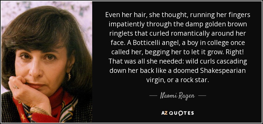 Even her hair, she thought, running her fingers impatiently through the damp golden brown ringlets that curled romantically around her face. A Botticelli angel, a boy in college once called her, begging her to let it grow. Right! That was all she needed: wild curls cascading down her back like a doomed Shakespearian virgin, or a rock star. - Naomi Ragen