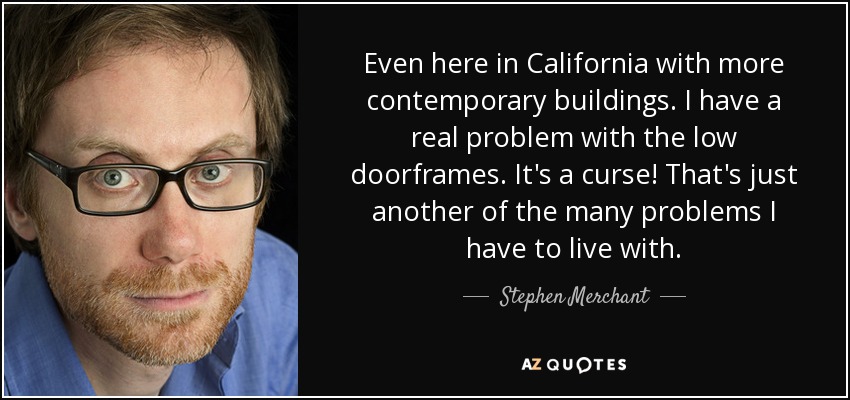 Even here in California with more contemporary buildings. I have a real problem with the low doorframes. It's a curse! That's just another of the many problems I have to live with. - Stephen Merchant