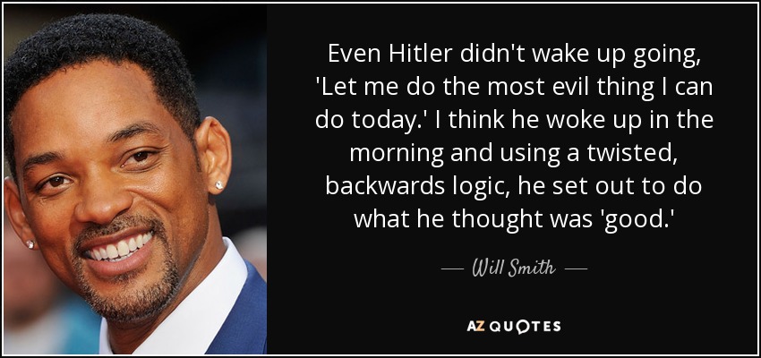 Even Hitler didn't wake up going, 'Let me do the most evil thing I can do today.' I think he woke up in the morning and using a twisted, backwards logic, he set out to do what he thought was 'good.' - Will Smith
