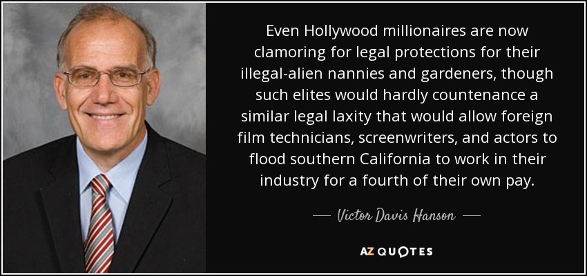 Even Hollywood millionaires are now clamoring for legal protections for their illegal-alien nannies and gardeners, though such elites would hardly countenance a similar legal laxity that would allow foreign film technicians, screenwriters, and actors to flood southern California to work in their industry for a fourth of their own pay. - Victor Davis Hanson