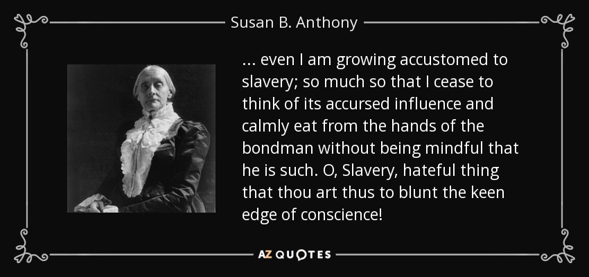 ... even I am growing accustomed to slavery; so much so that I cease to think of its accursed influence and calmly eat from the hands of the bondman without being mindful that he is such. O, Slavery, hateful thing that thou art thus to blunt the keen edge of conscience! - Susan B. Anthony