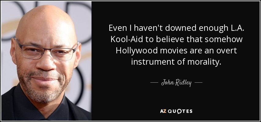 Even I haven't downed enough L.A. Kool-Aid to believe that somehow Hollywood movies are an overt instrument of morality. - John Ridley