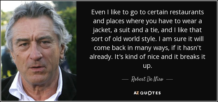 Even I like to go to certain restaurants and places where you have to wear a jacket, a suit and a tie, and I like that sort of old world style. I am sure it will come back in many ways, if it hasn't already. It's kind of nice and it breaks it up. - Robert De Niro