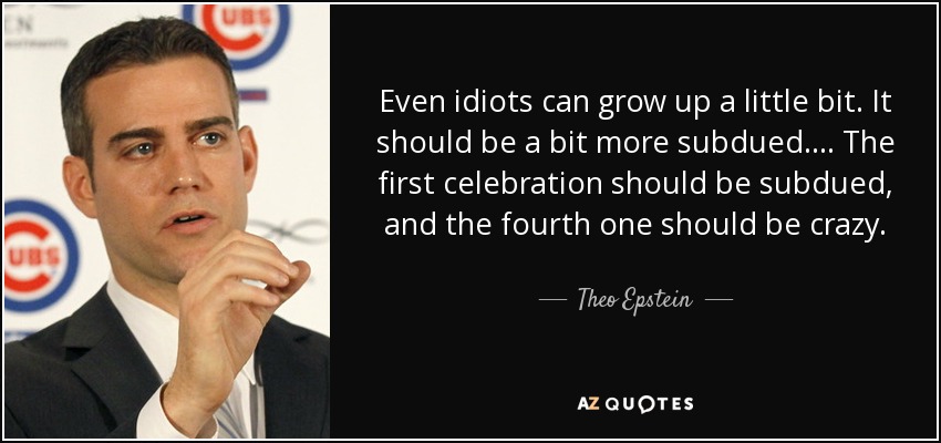 Even idiots can grow up a little bit. It should be a bit more subdued. ... The first celebration should be subdued, and the fourth one should be crazy. - Theo Epstein