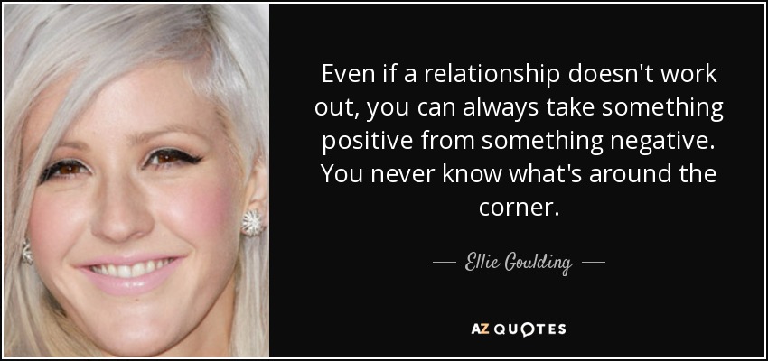 Even if a relationship doesn't work out, you can always take something positive from something negative. You never know what's around the corner. - Ellie Goulding