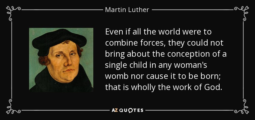 Even if all the world were to combine forces, they could not bring about the conception of a single child in any woman's womb nor cause it to be born; that is wholly the work of God. - Martin Luther