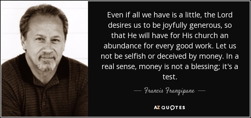 Even if all we have is a little, the Lord desires us to be joyfully generous, so that He will have for His church an abundance for every good work. Let us not be selfish or deceived by money. In a real sense, money is not a blessing; it's a test. - Francis Frangipane