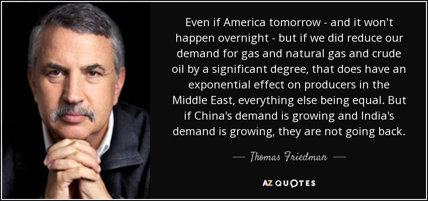 Even if America tomorrow - and it won't happen overnight - but if we did reduce our demand for gas and natural gas and crude oil by a significant degree, that does have an exponential effect on producers in the Middle East, everything else being equal. But if China's demand is growing and India's demand is growing, they are not going back. - Thomas Friedman