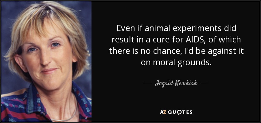Even if animal experiments did result in a cure for AIDS, of which there is no chance, I'd be against it on moral grounds. - Ingrid Newkirk