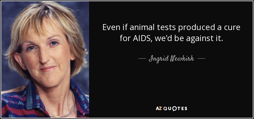 Even if animal tests produced a cure for AIDS, we'd be against it. - Ingrid Newkirk