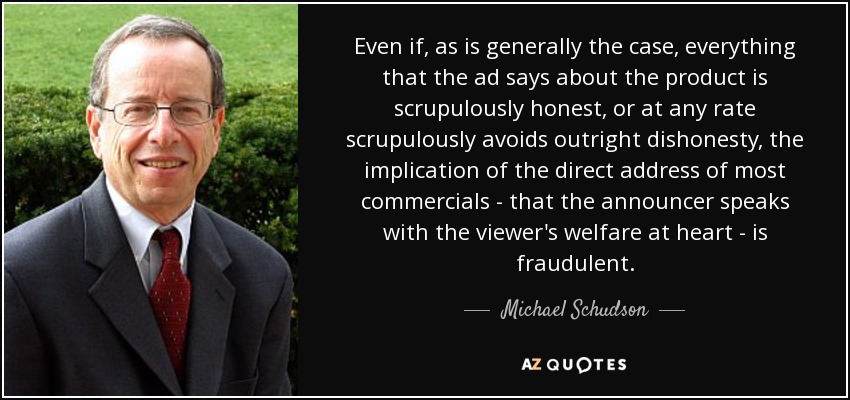 Even if, as is generally the case, everything that the ad says about the product is scrupulously honest, or at any rate scrupulously avoids outright dishonesty, the implication of the direct address of most commercials - that the announcer speaks with the viewer's welfare at heart - is fraudulent. - Michael Schudson