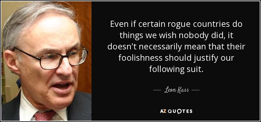 Even if certain rogue countries do things we wish nobody did, it doesn't necessarily mean that their foolishness should justify our following suit. - Leon Kass
