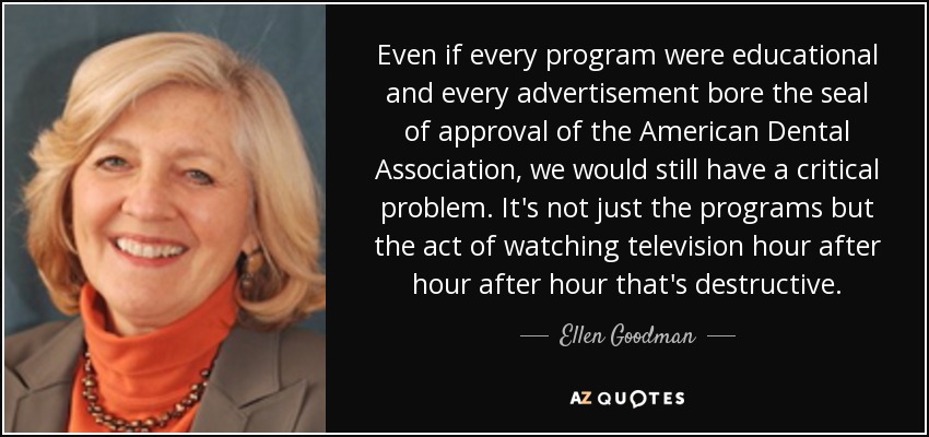 Even if every program were educational and every advertisement bore the seal of approval of the American Dental Association, we would still have a critical problem. It's not just the programs but the act of watching television hour after hour after hour that's destructive. - Ellen Goodman