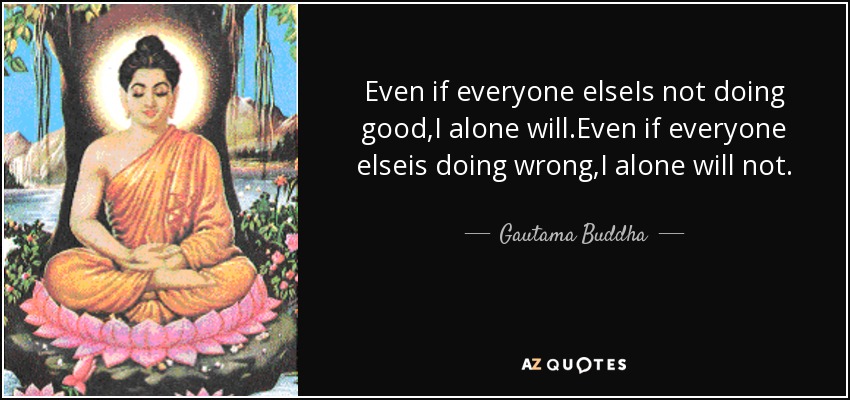 Even if everyone elseIs not doing good,I alone will.Even if everyone elseis doing wrong,I alone will not. - Gautama Buddha