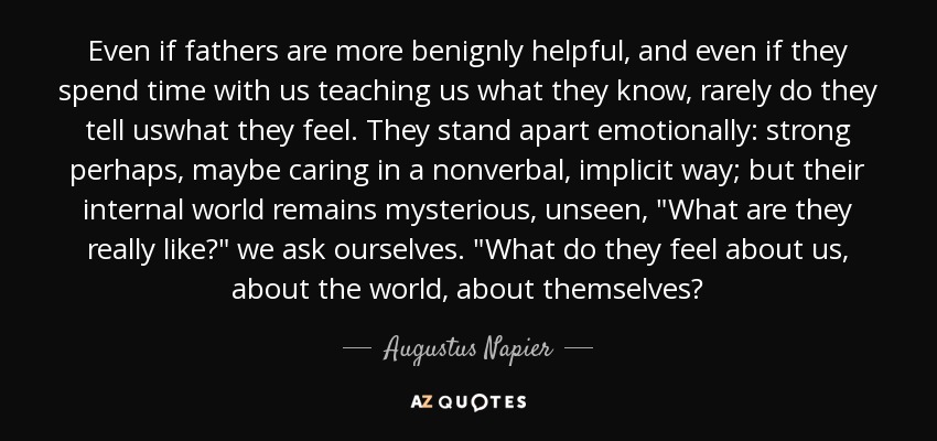 Even if fathers are more benignly helpful, and even if they spend time with us teaching us what they know, rarely do they tell uswhat they feel. They stand apart emotionally: strong perhaps, maybe caring in a nonverbal, implicit way; but their internal world remains mysterious, unseen, 