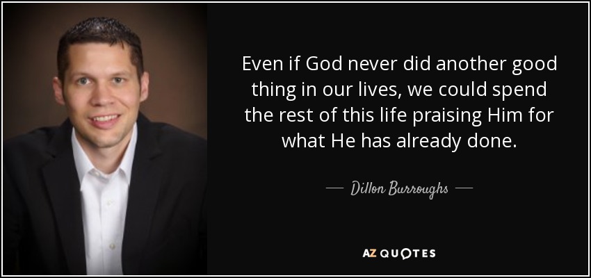Even if God never did another good thing in our lives, we could spend the rest of this life praising Him for what He has already done. - Dillon Burroughs